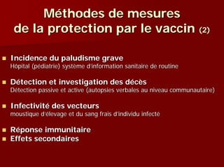 Méthodes de mesures
 de la protection par le vaccin (2)

Incidence du paludisme grave
Hôpital (pédiatrie) système d’information sanitaire de routine

Détection et investigation des décès
Détection passive et active (autopsies verbales au niveau communautaire)

Infectivité des vecteurs
moustique d’élevage et du sang frais d’individu infecté

Réponse immunitaire
Effets secondaires
 