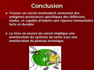 Conclusion
Trouver un vaccin multivalent contenant des
antigènes protecteurs spécifiques des différents
stades, et capable d’induire une réponse immunitaire
forte et durable.

La mise en oeuvre du vaccin implique une
amélioration du système de santé avec une
amélioration du plateau technique.
 