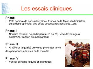 Les essais cliniques
Phase I
•   Petit nombre de naïfs (douzaine). Etudes de la façon d’administrer,
    de la dose optimale, des effets secondaires possibles…etc.

Phase II
•   Nombre restreint de participants (10 ou 20). Vise davantage à
    déterminer l’action du médicament

Phase III
• Améliorer la qualité de vie ou prolonger la vie
des personnes atteintes de la maladie

Phase IV
•   Vérifier certains risques et avantages
                                                                      11
 