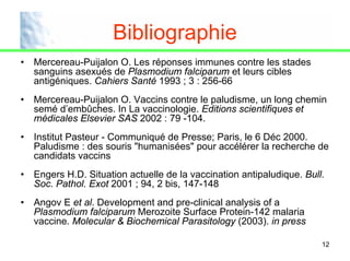 Bibliographie
•   Mercereau-Puijalon O. Les réponses immunes contre les stades
    sanguins asexués de Plasmodium falciparum et leurs cibles
    antigéniques. Cahiers Santé 1993 ; 3 : 256-66
•   Mercereau-Puijalon O. Vaccins contre le paludisme, un long chemin
    semé d’embûches. In La vaccinologie. Editions scientifiques et
    médicales Elsevier SAS 2002 : 79 -104.
•   Institut Pasteur - Communiqué de Presse; Paris, le 6 Déc 2000.
    Paludisme : des souris "humanisées" pour accélérer la recherche de
    candidats vaccins
•   Engers H.D. Situation actuelle de la vaccination antipaludique. Bull.
    Soc. Pathol. Exot 2001 ; 94, 2 bis, 147-148
•   Angov E et al. Development and pre-clinical analysis of a
    Plasmodium falciparum Merozoite Surface Protein-142 malaria
    vaccine. Molecular & Biochemical Parasitology (2003). in press

                                                                        12
 
