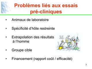 Problèmes liés aux essais
           pré-cliniques
•   Animaux de laboratoire

•   Spécificité d’hôte restreinte

•   Extrapolation des résultats
    à l’homme

•   Groupe cible

•   Financement (rapport coût / efficacité)
                                              3
 