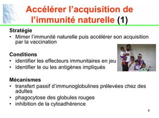 Accélérer l’acquisition de
        l’immunité naturelle (1)
Stratégie
• Mimer l’immunité naturelle puis accélérer son acquisition
  par la vaccination

Conditions
• identifier les effecteurs immunitaires en jeu
• identifier le ou les antigènes impliqués

Mécanismes
• transfert passif d’immunoglobulines prélevées chez des
  adultes
• phagocytose des globules rouges
• inhibition de la cytoadhérence
                                                           6
 