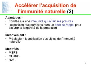 Accélérer l’acquisition de
        l’immunité naturelle (2)
Avantages :
• Fondée sur une immunité qui a fait ses preuves
• l’exposition aux parasites aura un effet de rappel pour
  assurer la longévité de la protection

Inconvénient :
• Préalable = identification des cibles de l’immunité
  naturelle

Identifiés
• MSP3
• GLURP
• R23
                                                            7
 