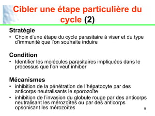 Cibler une étape particulière du
             cycle (2)
Stratégie
• Choix d’une étape du cycle parasitaire à viser et du type
  d’immunité que l’on souhaite induire

Condition
• Identifier les molécules parasitaires impliquées dans le
  processus que l’on veut inhiber

Mécanismes
• inhibition de la pénétration de I’hépatocyte par des
  anticorps neutralisants le sporozoïte
• inhibition de l’invasion du globule rouge par des anticorps
  neutralisant les mérozoïtes ou par des anticorps
  opsonisant les mérozoïtes                                 9
 