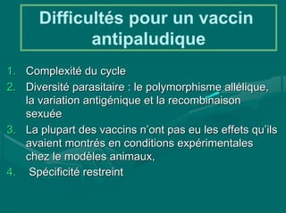 Difficultés pour un vaccin
             antipaludique
1. Complexité du cycle
2. Diversité parasitaire : le polymorphisme allélique,
   la variation antigénique et la recombinaison
   sexuée
3. La plupart des vaccins n’ont pas eu les effets qu’ils
   avaient montrés en conditions expérimentales
   chez le modèles animaux,
4. Spécificité restreint
 