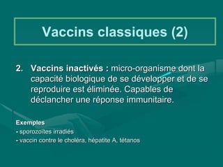 Vaccins classiques (2)

2. Vaccins inactivés : micro-organisme dont la
   capacité biologique de se développer et de se
   reproduire est éliminée. Capables de
   déclancher une réponse immunitaire.

Exemples
- sporozoïtes irradiés
- vaccin contre le choléra, hépatite A, tétanos
 