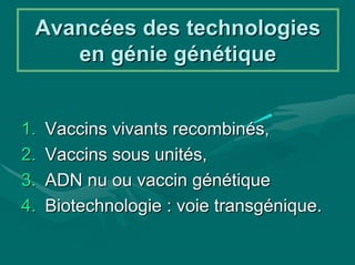 Avancées des technologies
    en génie génétique


1.   Vaccins vivants recombinés,
2.   Vaccins sous unités,
3.   ADN nu ou vaccin génétique
4.   Biotechnologie : voie transgénique.
 