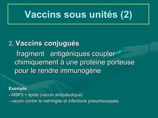 Vaccins sous unités (2)

2. Vaccins conjugués
   fragment antigéniques coupler
  chimiquement à une protéine porteuse
  pour le rendre immunogène

Exemple
- MSP3 + lipide (vaccin antipaludique)
- vaccin contre la méningite et infections pneumocoques.
 
