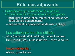 Rôle des adjuvants
• Substances qui renforcent la réponse
  immunitaire de l’organisme aux antigènes
  – stimulent la production rapide et soutenue des
    titres élevés des anticorps,
  – augmentent la phagocytose de macrophage.

  Les adjuvants les plus utilisés :
  Alun (hydroxide d’aluminium) – chez l’homme
  De Freund (Cfa)- huile minérale – chez la sourie

  Inconvénients :
  Abcès, granulomes
 