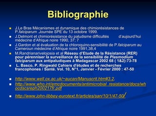 Bibliographie
J.Le Bras Mécanismes et dynamique des chimiorésistances de
P.falciparum .Journée SPE du 13 octobre 1999.
J.Delmont et chimiorésistance du paludisme difficultés        d’aujourd’hui
médecine d’Afrique noire 1990, 37; 7
J.Gardon et al évaluation de la chloroquino-sensibilité de P.falciparum au
Cameroun médecine d’Afrique noire 1991,38,4
M.Randrianarivelojosia et al Réseau d’Etude de la Résistance (RER)
pour pérenniser la surveillance de la sensibilité de Plasmodium
falciparum aux antipaludiques à Madagascar 2002 68 ( 1&2):73-78
 L. Basco, P. Ringwald Cahiers d'études et de recherches
francophones / Santé. Vol. 10, N°1, Janvier - Février 2000 : 47-50

http://www.well.ox.ac.uk/~aucan/Manuscrit.htm#3.2.
http://www.who.int/emcdocuments/antimicrobial_resistance/docs/wh
ocdscsreph200217fr.pdf
http://www.john-libbey-eurotext.fr/articles/san/10/1/47-50      /
 