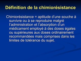 Définition de la chimiorésistance
Chimiorésistance = aptitude d’une souche à
 survivre ou à se reproduire malgré
 l’administration et l’absorption d’un
 médicament employé à des doses égales
 ou supérieures aux doses ordinairement
 recommandées mais comprises dans les
 limites de tolérance du sujet.
 