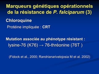 Marqueurs génétiques opérationnels
de la résistance de P. falciparum (3)
Chloroquine
Protéine impliquée : CRT


Mutation associée au phénotype résistant :
 lysine-76 (K76) → 76-thréonine (76T )

 (Fidock et al., 2000; Randrianarivelojosia M et al. 2002)
 