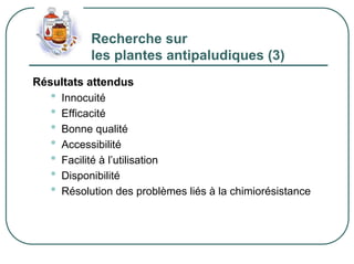 Recherche sur
           les plantes antipaludiques (3)
Résultats attendus
   • Innocuité
   • Efficacité
   • Bonne qualité
   • Accessibilité
   • Facilité à l’utilisation
   • Disponibilité
   • Résolution des problèmes liés à la chimiorésistance
 