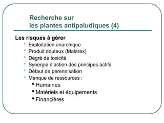 Recherche sur
       les plantes antipaludiques (4)
Les risques à gérer
   •   Exploitation anarchique
   •   Produit douteux (Malarex)
   •   Degré de toxicité
   •   Synergie d’action des principes actifs
   •   Défaut de pérennisation
   •   Manque de ressources :
        • Humaines
        • Matériels et équipements
        • Financières
 