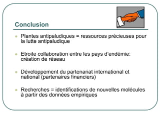 Conclusion
 Plantes antipaludiques = ressources précieuses pour
 la lutte antipaludique

 Etroite collaboration entre les pays d’endémie:
 création de réseau

 Développement du partenariat international et
 national (partenaires financiers)

 Recherches = identifications de nouvelles molécules
 à partir des données empiriques
 