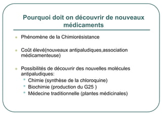 Pourquoi doit on découvrir de nouveaux
             médicaments
Phénomène de la Chimiorésistance

Coût élevé(nouveaux antipaludiques,association
médicamenteuse)

Possibilités de découvrir des nouvelles molécules
antipaludiques:
 • Chimie (synthèse de la chloroquine)
 • Biochimie (production du G25 )
 • Médecine traditionnelle (plantes médicinales)
 
