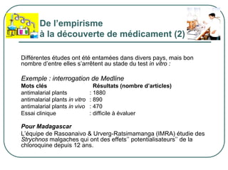 De l’empirisme
        à la découverte de médicament (2)

Différentes études ont été entamées dans divers pays, mais bon
nombre d’entre elles s’arrêtent au stade du test in vitro :

Exemple : interrogation de Medline
Mots clés                        Résultats (nombre d’articles)
antimalarial plants            : 1880
antimalarial plants in vitro   : 890
antimalarial plants in vivo    : 470
Essai clinique                 : difficile à évaluer

Pour Madagascar
L’équipe de Rasoanaivo & Urverg-Ratsimamanga (IMRA) étudie des
Strychnos malgaches qui ont des effets’’ potentialisateurs’’ de la
chloroquine depuis 12 ans.
 