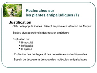 Recherches sur
              les plantes antipaludiques (1)
Justification
  80% de la population les utilisent en première intention en Afrique

  Etudes plus approfondis des travaux antérieurs

  Evaluation de:
       • l’innocuité
       • l’efficacité
       • la qualité
   Protection des héritages et des connaissances traditionnelles
   Besoin de découverte de nouvelles molécules antipaludiques
 