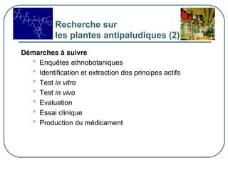 Recherche sur
           les plantes antipaludiques (2)
Démarches à suivre
  • Enquêtes ethnobotaniques
  • Identification et extraction des principes actifs
  • Test in vitro
  • Test in vivo
  • Evaluation
  • Essai clinique
  • Production du médicament
 