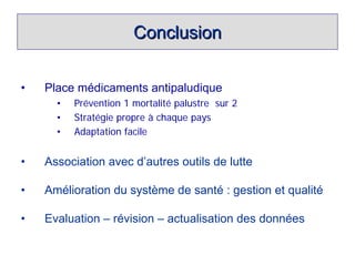 Conclusion


•   Place médicaments antipaludique
      •   Prévention 1 mortalité palustre sur 2
      •   Stratégie propre à chaque pays
      •   Adaptation facile


•   Association avec d’autres outils de lutte

•   Amélioration du système de santé : gestion et qualité

•   Evaluation – révision – actualisation des données
 