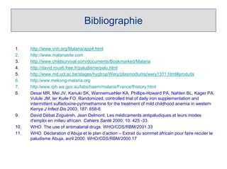 Bibliographie

1.    http://www.vnh.org/Malaria/app4.html
2.    http://www.malariasite.com
3.    http://www.childsurvival.com/documents/Bookmarked/Malaria
4.    http://david.roux6.free.fr/paludisme/palu.html
5.    http://www.md.ucl.ac.be/stages/hygtrop/Wery/plasmodiums/wery1311.html#produits
6.    http:/www.mekong-malaria.org
7.    http:/www.rph.wa.gov.au/labs/haem/malaria/France/fhistory.html
8.    Desai MR, Mei JV, Kariuki SK, Wannemuehler KA, Phillips-Howard PA, Nahlen BL, Kager PA,
      Vulule JM, ter Kuile FO. Randomized, controlled trial of daily iron supplementation and
      intermittent sulfadoxine-pyrimethamine for the treatment of mild childhood anemia in western
      Kenya J Infect Dis 2003; 187: 658-6
9.    David Débat Zoguéreh, Jean Delmont. Les médicaments antipaludiques et leurs modes
      d'emploi en milieu africain. Cahiers Santé 2000; 10: 425 -33.
10.   WHO. The use of antimalarial drugs. WHO/CDS/RBM/2001.33
11.   WHO. Déclaration d’Abuja et le plan d’action – Extrait du sommet africain pour faire reculer le
      paludisme Abuja, avril 2000. WHO/CDS/RBM/2000.17
 