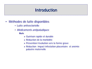 Introduction

• Méthodes de lutte disponibles
      • Lutte antivectorielle
      • Médicaments antipaludiques
          Buts
              »   Guérison rapide et durable
              »   Réduction de la morbidité
              »   Prévention l’évolution vers la forme grave
              »   Réduction impact infestation placentaire et anémie
                  palustre maternelle
 