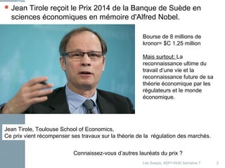Jean Tirole reçoit le Prix 2014 de la Banque de Suède en 
sciences économiques en mémoire d'Alfred Nobel. 
2 
Bourse de 8 millions de 
kronor= $C 1.25 million 
Mais surtout: La 
reconnaissance ultime du 
travail d’une vie et la 
reconnaissance future de sa 
théorie économique par les 
régulateurs et le monde 
économique. 
Jean Tirole, Toulouse School of Economics, 
Ce prix vient récompenser ses travaux sur la théorie de la régulation des marchés. 
Connaissez-vous d’autres lauréats du prix ? 
Les Swaps, ADFI-4540 Semaine 7 
 