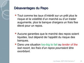 DDééssaavvaannttaaggeess dduu RReeppoo 
Tout comme les taux d’intérêt sur un prêt plus le 
risque et la volatilité d’un marché ou d’un trader 
augumente, plus la banque chargera un frais fixe 
élevé pour un repos. 
Aucune garanties que le marché des repos soient 
liquides, tout dépend de l’appétit du risque des 
banques. 
Dans une situation too-big to fail ou lender of the 
last resort, les frais d’un repos pourraient être 
exorbitant. 
Les Swaps, ADFI-4540 Semaine 7 20 
 