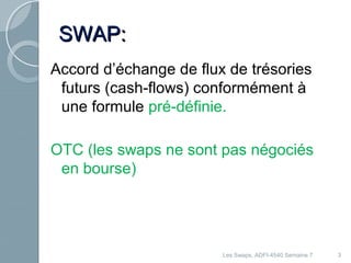3 
SSWWAAPP: 
Accord d’échange de flux de trésories 
futurs (cash-flows) conformément à 
une formule pré-définie. 
OTC (les swaps ne sont pas négociés 
en bourse) 
Les Swaps, ADFI-4540 Semaine 7 
 