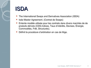 IISSDDAA 
 The International Swaps and Derivatives Association (ISDA) 
 Isda Master Agreement. (Contrat de Swaps) 
 Entente modèle utilisée pour les contrats dans divers marchés de de 
produits dérivés (CDS,Indices, Taux d’intérêts, Devises, Énergie, 
Commodités, Frêt, Structurés). 
 Définit la procédure d’arbitration en cas de litige. 
Les Swaps, ADFI-4540 Semaine 7 4 
 