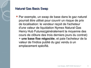 NNaattuurraall GGaass BBaassiiss SSwwaapp 
Par exemple, un swap de base dans le gaz naturel 
pourrait être utilisé pour couvrir un risque de prix 
de localisation: le vendeur reçoit de l'acheteur 
d'une valeur de liquidation Nymex Natural Gas 
Henry Hub Futures(généralement la moyenne des 
cours de clôture des trois derniers jours du contrat) 
+ une base fixe négociée, et paie l'acheteur de la 
valeur de l'indice publié du gaz vendu à un 
emplacement spécifié. 
Les Swaps, ADFI-4540 Semaine 7 6 
 