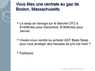 VVoouuss êêtteess uunnee cceennttrraallee aauu ggaazz ddee 
BBoossttoonn,, MMaassssaacchhuusseettttss 
Le swap se transige sur le Marché OTC à 
$14/Mmbtu pour Decembre, $18/Mmbtu pour 
Janvier 
Voulez-vous vendre ou acheter AGT Basis Swap 
pour vous protéger des hausses de prix cet hiver ? 
Expliquez 
Les Swaps, ADFI-4540 Semaine 7 8 
 
