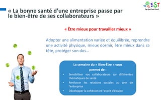 « La bonne santé d’une entreprise passe par
le bien-être de ses collaborateurs »

                           « Être mieux pour travailler mieux »

              Adopter une alimentation variée et équilibrée, reprendre
              une activité physique, mieux dormir, être mieux dans sa
              tête, protéger son dos…


                                La semaine du « Bien-Être » vous
                                          permet de :
                       •     Sensibiliser vos collaborateurs sur différentes
                             thématiques de santé
                       •     Renforcer les relations sociales au sein de
                             l’entreprise
                       •     Développer la cohésion et l’esprit d’équipe
 