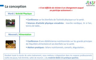 La conception                          « Il est difficile de résister à un changement auquel
                                                       on participe activement »
   Mardi / Activité Physique

                         Conférence sur les bienfaits de l’activité physique sur la santé.
                         Séances d’activité physique encadrées : marche nordique, tir à l’arc,
                        tennis de table…


    Mercredi / Alimentation

                         Conférence d’une diététicienne-nutritionniste sur les grands principes
                        de l’équilibre alimentaire et ses bienfaits sur la santé.
                         Ateliers pratiques : bilans nutritionnels, conseils, dégustation…


Pendant toute la durée de votre évènement, nous mettons à disposition dans les espaces professionnels
(salles de pause, hall d’entrée, salles de réunion…) du matériel dédié à la pratique sportive.
 