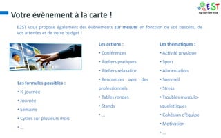 Votre évènement à la carte !
 E2ST vous propose également des évènements sur mesure en fonction de vos besoins, de
 vos attentes et de votre budget !

                                      Les actions :              Les thématiques :
                                      • Conférences              • Activité physique
                                      • Ateliers pratiques       • Sport
                                      • Ateliers relaxation      • Alimentation
                                      • Rencontres avec des      • Sommeil
 Les formules possibles :
                                      professionnels             • Stress
 • ½ journée
                                      • Tables rondes            • Troubles musculo-
 • Journée
                                      • Stands                   squelettiques
 • Semaine
                                      •…                         • Cohésion d’équipe
 • Cycles sur plusieurs mois
                                                                 • Motivation
 •…
                                                                 •…
 