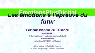 EmotionsPlusDigital
Semaine blanche de l’Alliance
Julien PIERRE
Future Laboratory, Audencia Business School
Camille Alloing
Laboratoire CEREGE, IAE Poitiers
*
Olivier, acteur + Christelle, designer
+ Marie, storytelling + Florelle, happiness
Les émotions à l’épreuve du
futur
 