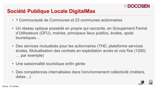Source : JP Jambes
Société Publique Locale DigitalMax
• 1 Communauté de Communes et 23 communes actionnaires
• Un réseau o...