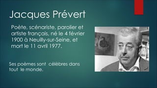 Jacques Prévert
Poète, scénariste, parolier et
artiste français, né le 4 février
1900 à Neuilly-sur-Seine, et
mort le 11 avril 1977.
Ses poèmes sont célèbres dans
tout le monde.