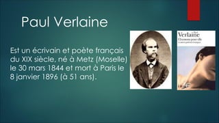 Paul Verlaine
Est un écrivain et poète français
du XIX siècle, né à Metz (Moselle)
le 30 mars 1844 et mort à Paris le
8 janvier 1896 (à 51 ans).