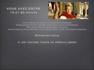 VOUS AVEZ ENTRE
 15 et 20 points

             Vous parlez de vous à la troisième personne
       Votre expertise est grande, vos chevilles en proportion
                Vos vrais amis se détournent de vous
Votre famille vous propose un planning pour le PC sur Google Agenda

                       Reprenez-vous

        Il est encore temps de rééquilibrer
 