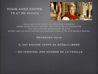 VOUS AVEZ ENTRE
 15 et 20 points

             Vous parlez de vous à la troisième personne
       Votre expertise est grande, vos chevilles en proportion
                Vos vrais amis se détournent de vous
Votre famille vous propose un planning pour le PC sur Google Agenda

                       Reprenez-vous

        Il est encore temps de rééquilibrer

      - Un terminal par membre de la famille
 