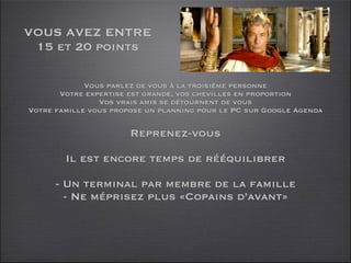 VOUS AVEZ ENTRE
 15 et 20 points

             Vous parlez de vous à la troisième personne
       Votre expertise est grande, vos chevilles en proportion
                Vos vrais amis se détournent de vous
Votre famille vous propose un planning pour le PC sur Google Agenda

                       Reprenez-vous

        Il est encore temps de rééquilibrer

      - Un terminal par membre de la famille
        - Ne méprisez plus «Copains d’avant»
 