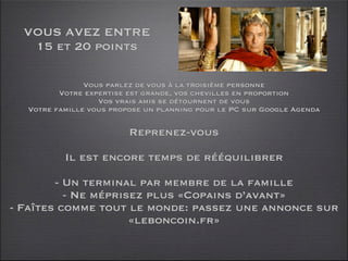 VOUS AVEZ ENTRE
   15 et 20 points

               Vous parlez de vous à la troisième personne
         Votre expertise est grande, vos chevilles en proportion
                  Vos vrais amis se détournent de vous
  Votre famille vous propose un planning pour le PC sur Google Agenda

                         Reprenez-vous

          Il est encore temps de rééquilibrer

        - Un terminal par membre de la famille
          - Ne méprisez plus «Copains d’avant»
- Faîtes comme tout le monde: passez une annonce sur
                     «leboncoin.fr»
 