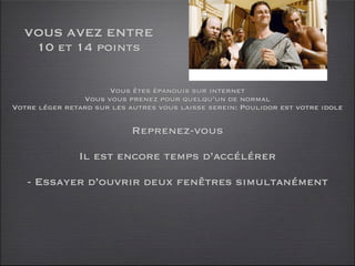 VOUS AVEZ ENTRE
   10 et 14 points


                      Vous êtes épanouis sur internet
                Vous vous prenez pour quelqu’un de normal
Votre léger retard sur les autres vous laisse serein: Poulidor est votre idole

                            Reprenez-vous

               Il est encore temps d’accélérer

   - Essayer d’ouvrir deux fenêtres simultanément
 