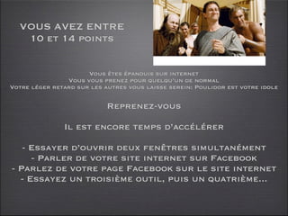 VOUS AVEZ ENTRE
   10 et 14 points


                      Vous êtes épanouis sur internet
                Vous vous prenez pour quelqu’un de normal
Votre léger retard sur les autres vous laisse serein: Poulidor est votre idole

                            Reprenez-vous

               Il est encore temps d’accélérer

   - Essayer d’ouvrir deux fenêtres simultanément
     - Parler de votre site internet sur Facebook
- Parlez de votre page Facebook sur le site internet
  - Essayez un troisième outil, puis un quatrième...
 