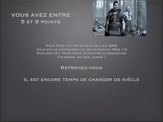 VOUS AVEZ ENTRE
  5 et 9 points


           Vous êtes victime du bug de l’an 2000
       Vous seuls connaissez la définition du Web 1.0
       Outlook est, pour vous, synonyme d’innovation
                 Facebook, ah non jamais !

                   Reprenez-vous

   Il est encore temps de changer de siècle
 