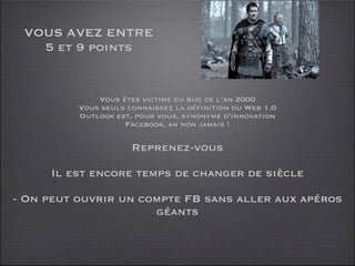 VOUS AVEZ ENTRE
   5 et 9 points


              Vous êtes victime du bug de l’an 2000
          Vous seuls connaissez la définition du Web 1.0
          Outlook est, pour vous, synonyme d’innovation
                    Facebook, ah non jamais !

                      Reprenez-vous

     Il est encore temps de changer de siècle

- On peut ouvrir un compte FB sans aller aux apéros
                      géants
 