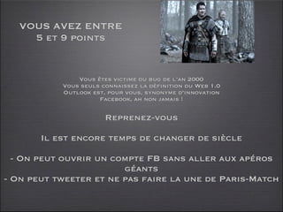 VOUS AVEZ ENTRE
     5 et 9 points


               Vous êtes victime du bug de l’an 2000
           Vous seuls connaissez la définition du Web 1.0
           Outlook est, pour vous, synonyme d’innovation
                     Facebook, ah non jamais !

                       Reprenez-vous

       Il est encore temps de changer de siècle

  - On peut ouvrir un compte FB sans aller aux apéros
                        géants
- On peut tweeter et ne pas faire la une de Paris-Match
 