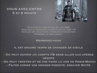 VOUS AVEZ ENTRE
     5 et 9 points


               Vous êtes victime du bug de l’an 2000
           Vous seuls connaissez la définition du Web 1.0
           Outlook est, pour vous, synonyme d’innovation
                     Facebook, ah non jamais !

                       Reprenez-vous

       Il est encore temps de changer de siècle

  - On peut ouvrir un compte FB sans aller aux apéros
                         géants
- On peut tweeter et ne pas faire la une de Paris-Match
    - Faites comme vos grands-parents: essayer Skype
 