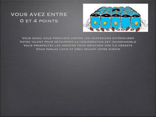 VOUS AVEZ ENTRE
  0 et 4 points

   Vous savez vous prémunir contre les agressions extérieures
  Votre talent pour détourner la conversation est incomparable
    Vous prospectez les agences pour dénicher une île déserte
          Vous parlez latin et grec devant votre miroir
 